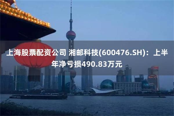 上海股票配资公司 湘邮科技(600476.SH)：上半年净亏损490.83万元