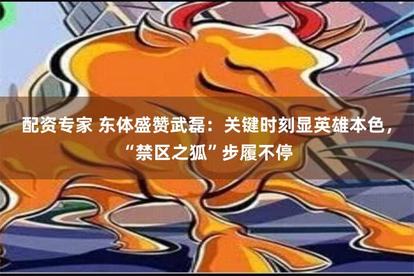 配资专家 东体盛赞武磊：关键时刻显英雄本色，“禁区之狐”步履不停