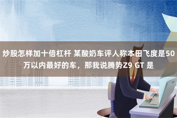 炒股怎样加十倍杠杆 某酸奶车评人称本田飞度是50万以内最好的车，那我说腾势Z9 GT 是