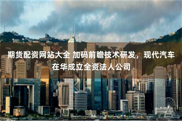 期货配资网站大全 加码前瞻技术研发，现代汽车在华成立全资法人公司