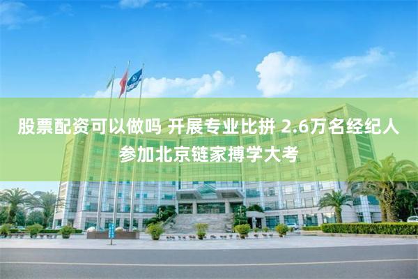 股票配资可以做吗 开展专业比拼 2.6万名经纪人参加北京链家搏学大考