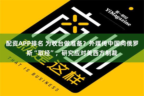 配资APP排名 为收台做准备？外媒传中国向俄罗斯“取经”，研究应对美西方制裁