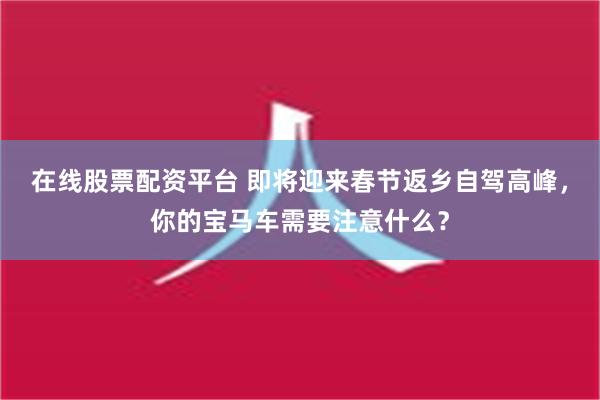 在线股票配资平台 即将迎来春节返乡自驾高峰，你的宝马车需要注意什么？