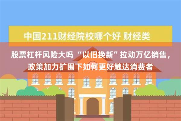 股票杠杆风险大吗 “以旧换新”拉动万亿销售，政策加力扩围下如何更好触达消费者