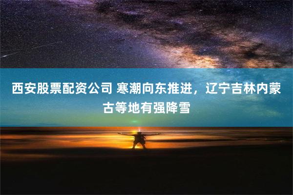 西安股票配资公司 寒潮向东推进，辽宁吉林内蒙古等地有强降雪