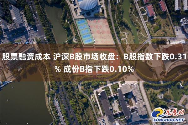 股票融资成本 沪深B股市场收盘：B股指数下跌0.31% 成份B指下跌0.10%