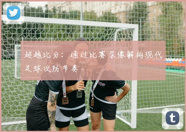 超越比分：通过比赛录像解构现代足球攻防节奏