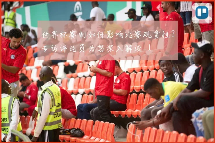 世界杯赛制如何影响比赛观赏性？专访评论员为您深入解读_1