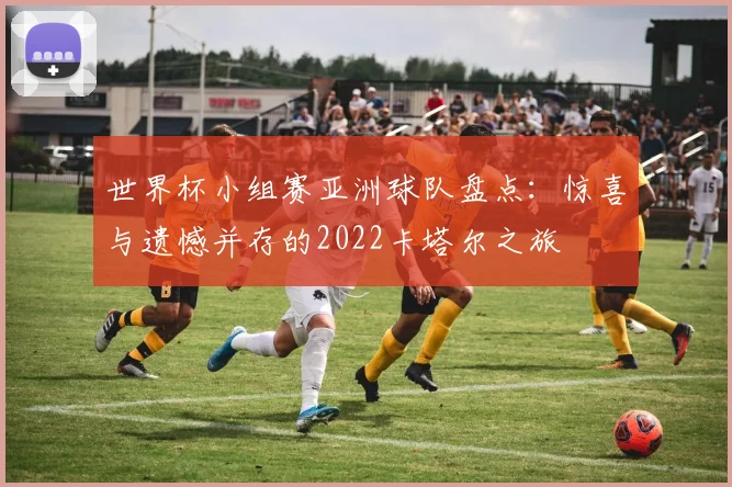 世界杯小组赛亚洲球队盘点：惊喜与遗憾并存的2022卡塔尔之旅