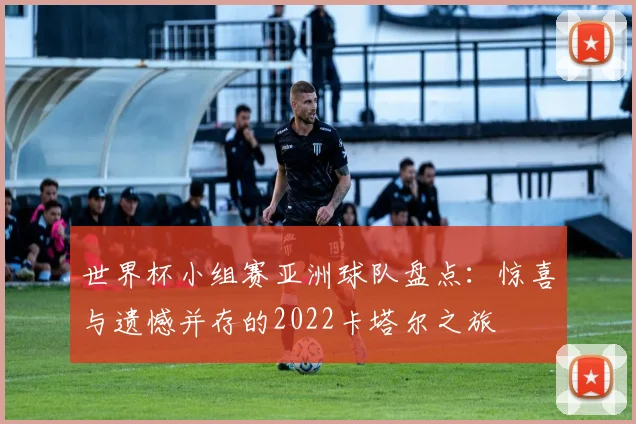 世界杯小组赛亚洲球队盘点:惊喜与遗憾并存的2022卡塔尔之旅