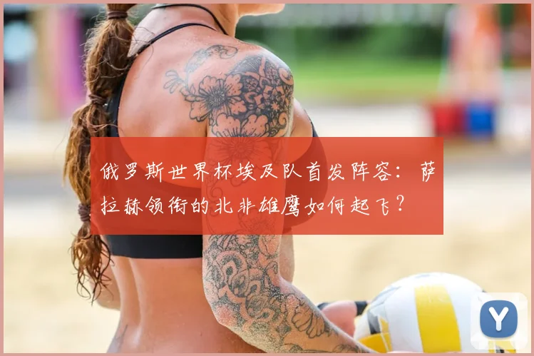 俄罗斯世界杯埃及队首发阵容:萨拉赫领衔的北非雄鹰如何起飞?