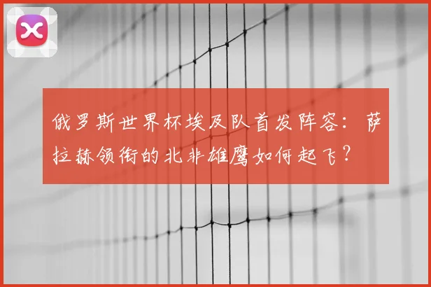 俄罗斯世界杯埃及队首发阵容：萨拉赫领衔的北非雄鹰如何起飞？