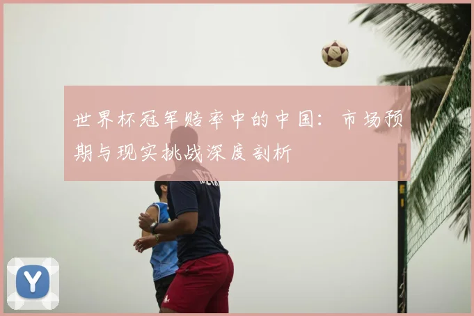 世界杯冠军赔率中的中国:市场预期与现实挑战深度剖析